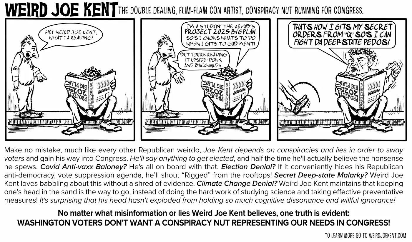 Make no mistake, much like every other Republican weirdo, Joe Kent depends on conspiracies and lies in order to sway voters and gain his way into Congress. He'll say anything to get elected, and half the time he'll actually believe the nonsense he spews.  Covid Anti-vaxx Baloney? He's all on board with that. Election Denial? If it conveniently hides his Republican anti-democracy, vote suppression agenda, he’ll shout “Rigged” from the rooftops! Secret Deep-state Malarky? Weird Joe Kent loves babbling about this without a shred of evidence. Climate Change Denial? Weird Joe Kent maintains that keeping one’s head the sand is the way to go instead of doing the hard job of studying science and taking effective preventative measures! It's surprising that his head hasn't exploded from holding so much cognitive dissonance and willful ignorance!     No matter what misinformation or lies Weird Joe Kent believes, one truth is evident: Washington Voters don't want a Conspiracy Nut representing our needs in congress!